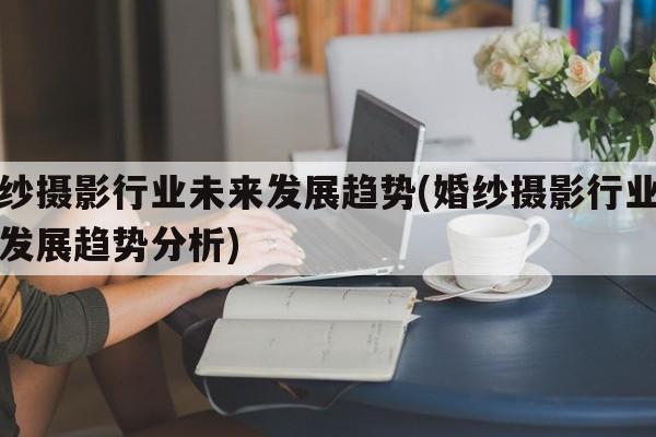 婚纱摄影行业未来发展趋势(婚纱摄影行业未来发展趋势分析)