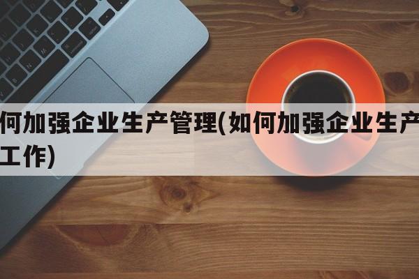 如何加强企业生产管理(如何加强企业生产管理工作)