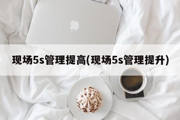 现场5s管理提高(现场5s管理提升)